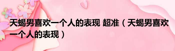 天蝎男喜欢一个人的表现 超准（天蝎男喜欢一个人的表现）