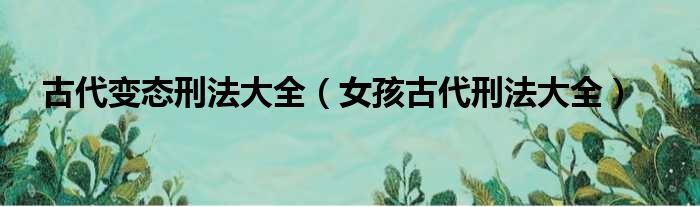 古代变态刑法大全（女孩古代刑法大全）