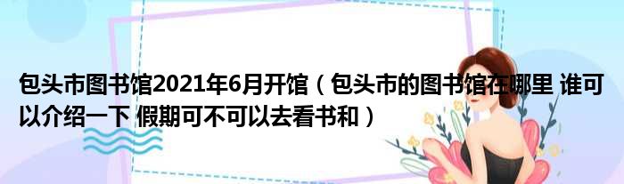 包头市图书馆2021年6月开馆（包头市的图书馆在哪里 谁可以介绍一下 假期可不可以去看书和）