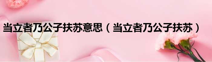 当立者乃公子扶苏意思（当立者乃公子扶苏）
