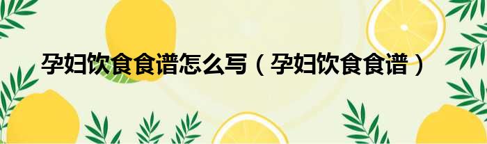 孕妇饮食食谱怎么写（孕妇饮食食谱）