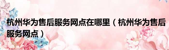 杭州华为售后服务网点在哪里（杭州华为售后服务网点）