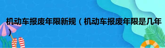 机动车报废年限新规（机动车报废年限是几年）