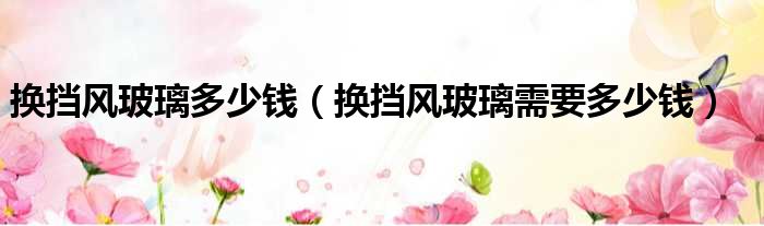 换挡风玻璃多少钱（换挡风玻璃需要多少钱）