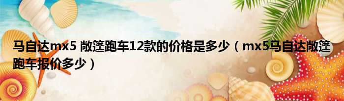 马自达mx5 敞篷跑车12款的价格是多少（mx5马自达敞篷跑车报价多少）