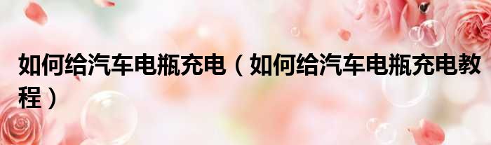 如何给汽车电瓶充电（如何给汽车电瓶充电教程）