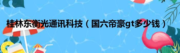 桂林东衡光通讯科技（国六帝豪gt多少钱）