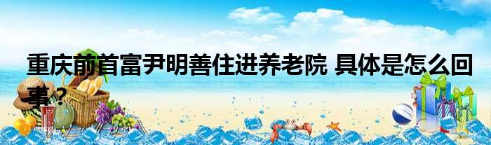 重庆前首富尹明善住进养老院 具体是怎么回事？