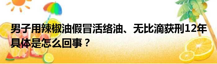 男子用辣椒油假冒活络油、无比滴获刑12年 具体是怎么回事？