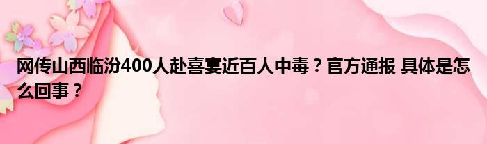 网传山西临汾400人赴喜宴近百人中毒？官方通报 具体是怎么回事？