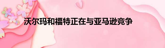 沃尔玛和福特正在与亚马逊竞争