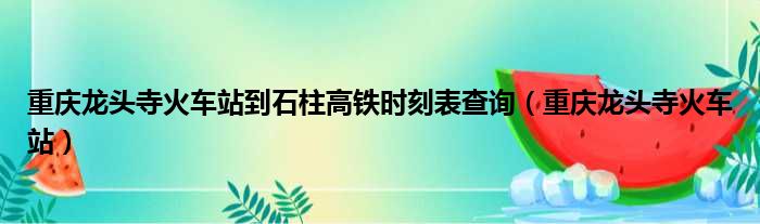 重庆龙头寺火车站到石柱高铁时刻表查询（重庆龙头寺火车站）
