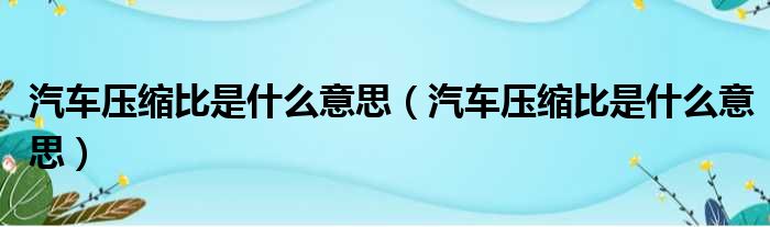 汽车压缩比是什么意思（汽车压缩比是什么意思）