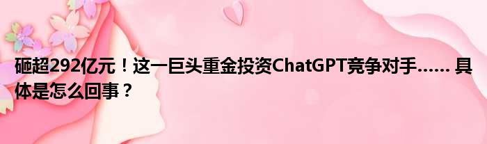 砸超292亿元！这一巨头重金投资ChatGPT竞争对手…… 具体是怎么回事？