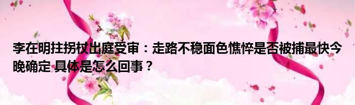 李在明拄拐杖出庭受审：走路不稳面色憔悴是否被捕最快今晚确定 具体是怎么回事？