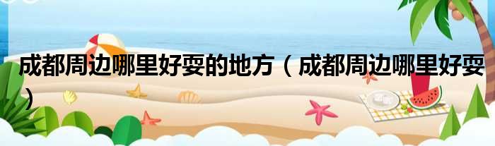 成都周边哪里好耍的地方（成都周边哪里好耍）