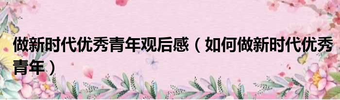 做新时代优秀青年观后感（如何做新时代优秀青年）