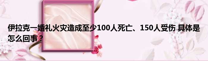 伊拉克一婚礼火灾造成至少100人死亡、150人受伤 具体是怎么回事？