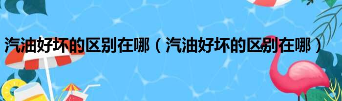 汽油好坏的区别在哪（汽油好坏的区别在哪）