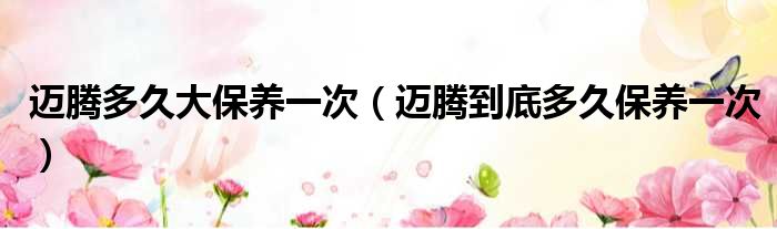 迈腾多久大保养一次（迈腾到底多久保养一次）