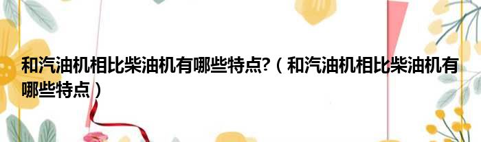 和汽油机相比柴油机有哪些特点?（和汽油机相比柴油机有哪些特点）