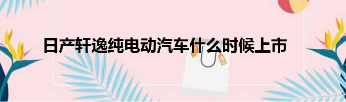 日产轩逸纯电动汽车什么时候上市