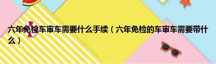 六年免检车审车需要什么手续（六年免检的车审车需要带什么）