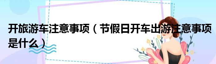 开旅游车注意事项（节假日开车出游注意事项是什么）