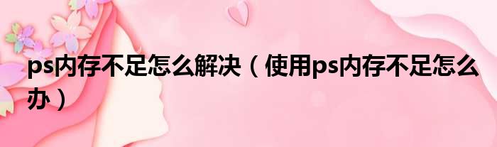 ps内存不足怎么解决（使用ps内存不足怎么办）