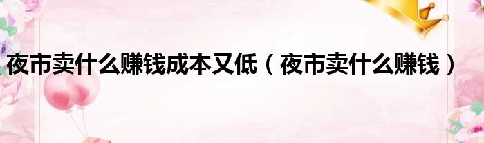 夜市卖什么赚钱成本又低（夜市卖什么赚钱）