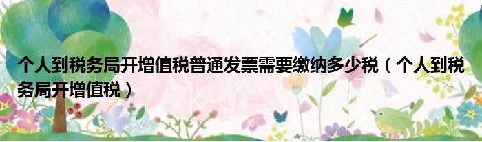 个人到税务局开增值税普通发票需要缴纳多少税（个人到税务局开增值税）