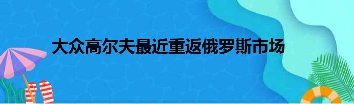 大众高尔夫最近重返俄罗斯市场