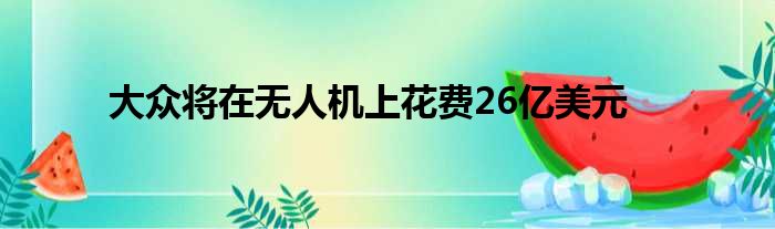 大众将在无人机上花费26亿美元