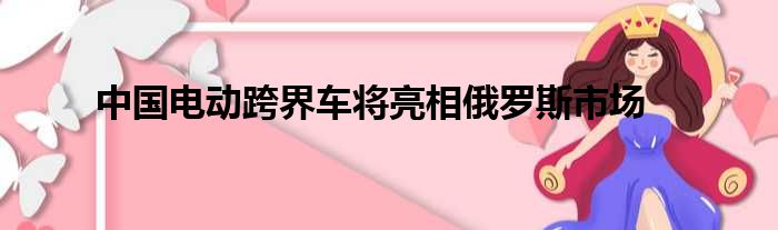 中国电动跨界车将亮相俄罗斯市场