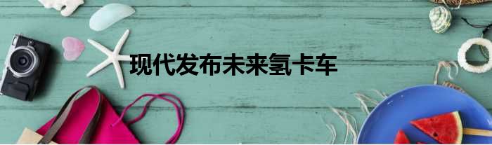 现代发布未来氢卡车