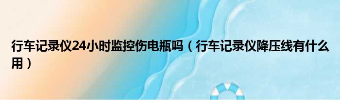 行车记录仪24小时监控伤电瓶吗（行车记录仪降压线有什么用）