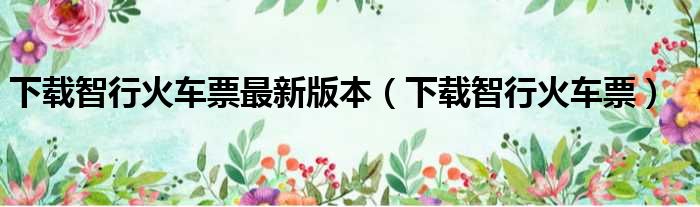 下载智行火车票最新版本（下载智行火车票）