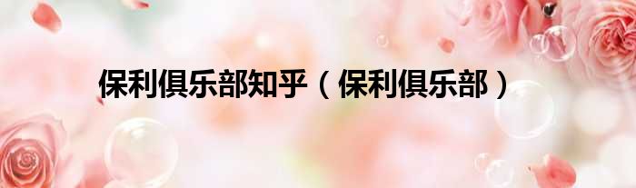 保利俱乐部知乎（保利俱乐部）