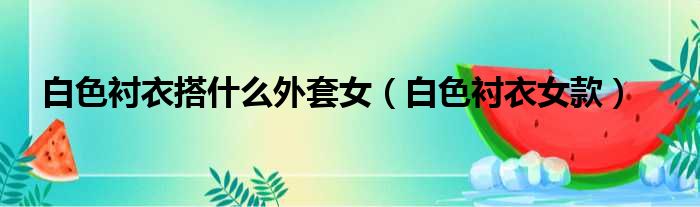 白色衬衣搭什么外套女（白色衬衣女款）