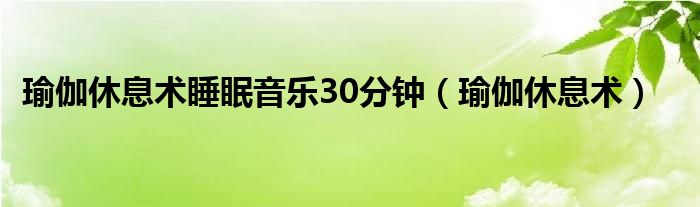 瑜伽休息术睡眠音乐30分钟（瑜伽休息术）