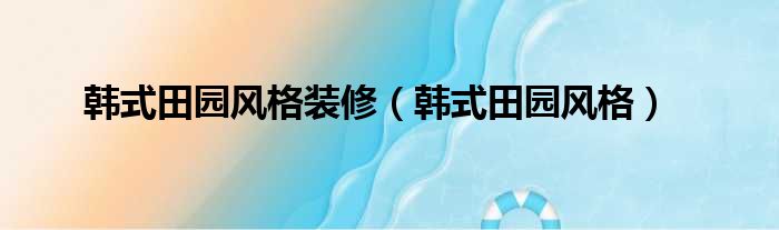 韩式田园风格装修（韩式田园风格）