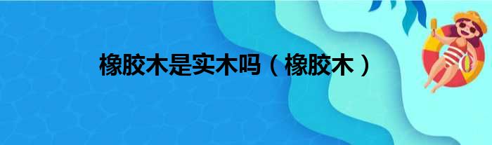 橡胶木是实木吗（橡胶木）