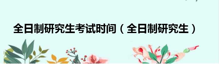 全日制研究生考试时间（全日制研究生）