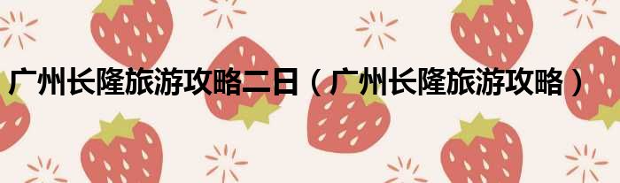 广州长隆旅游攻略二日（广州长隆旅游攻略）