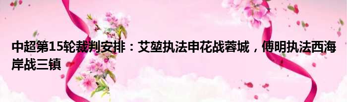 中超第15轮裁判安排：艾堃执法申花战蓉城，傅明执法西海岸战三镇