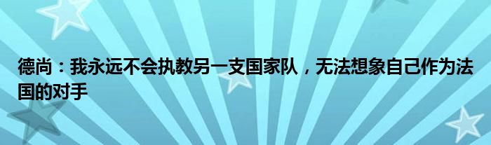德尚：我永远不会执教另一支国家队，无法想象自己作为法国的对手