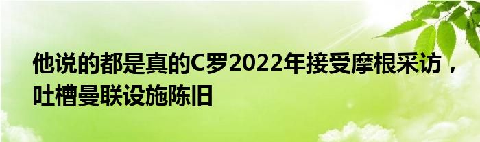 他说的都是真的C罗2022年接受摩根采访，吐槽曼联设施陈旧