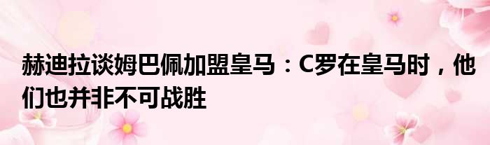 赫迪拉谈姆巴佩加盟皇马：C罗在皇马时，他们也并非不可战胜