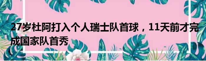 27岁杜阿打入个人瑞士队首球，11天前才完成国家队首秀