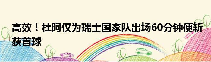 高效！杜阿仅为瑞士国家队出场60分钟便斩获首球